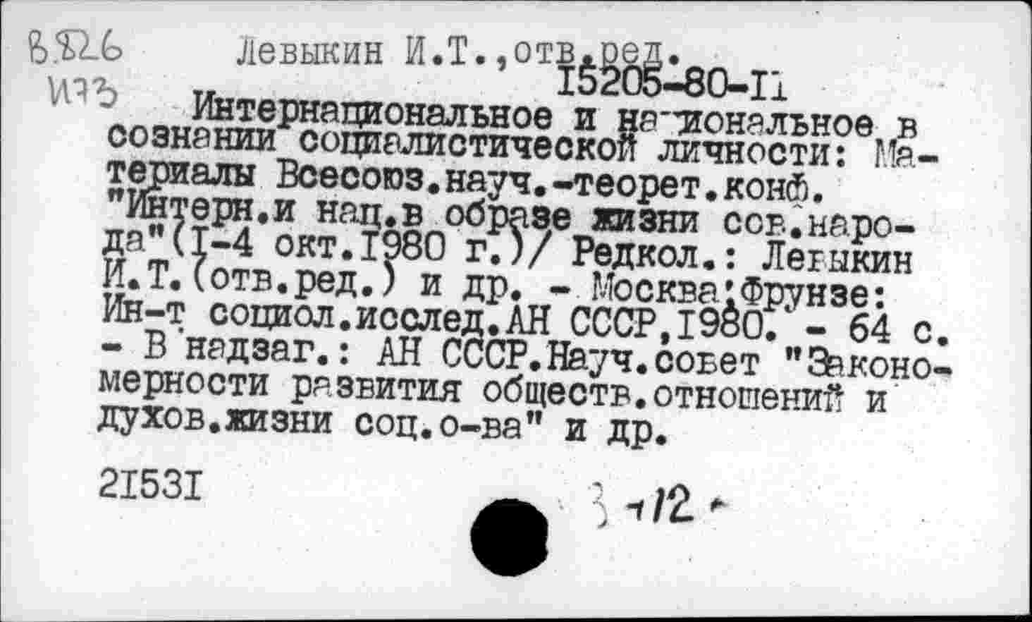 ﻿Левыкин И.Т.» О1Ы^80-Гл
Цотв?^.! и др,„-.Мо=к?а^нзе-:-
юъ	__
сознании"социалистической личности: Материалы Всесоюз.науч.-теорет.конй. "Интерн.и нац.в обрезе жизни сов.народа" И.Т.Ч™ • ^^^9/	~ i4yy.TW.PCl аЧ/ П ОЦ >
Ин-т социол.исслед.АН СССР,1980. - 64 с.
- В надзаг.: АН СССР.Науч.совет "Закономерности развития обществ.отношений и духов.жизни соц.о-ва" и др.
21531